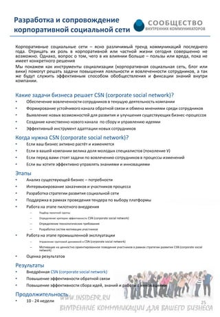 Разработка и сопровождение
корпоративной социальной сети
Корпоративные социальные сети – ясно различимый тренд коммуникаций последнего
года. Отрицать их роль в корпоративной или частной жизни сегодня совершенно не
возможно. Однако, вопрос о том, чего в их влиянии больше – пользы или вреда, пока не
имеет конкретного решения
Мы покажем как инструменты социализации (корпоративная социальная сеть, блог или
вики) помогут решать задачи повышения лояльности и вовлеченности сотрудников, а так
же будут служить эффективным способом обобществления и фиксации знаний внутри
компании.


Какие задачи бизнеса решает CSN (corporate social network)?
•   Обеспечение вовлеченности сотрудников в текущую деятельность компании
•   Формирование устойчивого канала обратной связи и обмена мнениями среди сотрудников
•   Выявление новых возможностей для развития и улучшения существующих бизнес-процессов
•   Создание качественно нового канала по сбору и управлению идеями
•   Эффективный инструмент адаптации новых сотрудников

Когда нужна CSN (corporate social network)?
•   Если ваш бизнес активно растёт и изменяется
•   Если в вашей компании велика доля молодых специалистов (поколение У)
•   Если перед вами стоят задачи по вовлечению сотрудников в процессы изменений
•   Если вы хотите эффективно управлять знаниями и инновациями

Этапы
•   Анализ существующей бизнес – потребности
•   Интервьюирование заказчиков и участников процесса
•   Разработка стратегии развития социальной сети
•   Поддержка в рамках проведения тендера по выбору платформы
•   Работа на этапе пилотного внедрения
      –   Подбор пилотной группы
      –   Определение критерии эффективности CSN (corporate social network)
      –   Определение технологических требования
      –   Разработка систем мотивации участников
•   Работа на этапе промышленной эксплуатации
      –   Управление групповой динамикой в CSN (corporate social network)
      –   Мотивация на ценностно ориентированное поведение участников в рамках стратегии развития CSN (corporate social
          network)
•   Оценка результатов

Результаты
•   Внедрённая CSN (corporate social network)
•   Повышение эффективности обратной связи
•   Повышение эффективности сбора идей, знаний и работы с инновациями

Продолжительность
•   10 - 24 недели                                                                                                    25
 