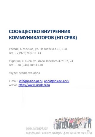 СООБЩЕСТВО ВНУТРЕННИХ
КОММУНИКАТОРОВ (НП СРВК)

Россия, г. Москва, ул. Павловская 18, 158
Тел. +7 (926) 900-11-43

Украина, г. Киев, ул. Льва Толстого 47/107, 24
Тел. + 38 (044) 289-41-01

Skype: nesmeeva-anna

E-mail: info@inside-pr.ru, anna@inside-pr.ru
www: http://www.insidepr.ru




                                                 26
 