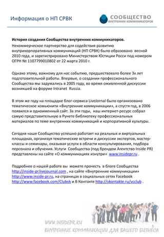Информация о НП СРВК


История создания Сообщества внутренних коммуникаторов.
Некоммерческое партнерство для содействия развитию
внутрикорпоративных коммуникаций (НП СРВК) было образовано весной
2010 года, и зарегистрировано Министерством Юстиции Росси под номером
ОГРН № 1107799010802 от 22 марта 2010 г.

Однако этому, важному для нас событию, предшествовало более 3х лет
подготовительной работы. Впервые, о создании профессионального
Сообщества мы задумались в 2005 году, во время оживленной дискуссии
возникшей на форуме Intranet Russia.

В этом же году на площадке блог-сервиса LiveJornal было организовано
тематическое комьюнити «Внутренние коммуникации», а спустя год, в 2006
появился и одноименный сайт. За эти годы, наш интернет-ресурс собрал
самую представительную в Рунете библиотеку профессиональных
материалов по теме внутренних коммуникаций и корпоративной культуры.

Сегодня наше Сообщество успешно работает на реальных и виртуальных
площадках, организуя тематические встречи и дискуссии экспертов, мастер-
классы и семинары, оказывая услуги в области консультирования, подбора
персонала и обучения. Услуги Сообщества (под брендом Агентство Inside PR)
представлены на сайте «О коммуникациях изнутри» www.insidepr.ru .

Подробнее о нашей работе вы можете прочесть в блоге Сообщества
http://inside-pr.livejournal.com , на сайте «Внутренние коммуникации»
http://www.inside-pr.ru, на страницах в социальных сетях Facebook
http://www.facebook.com/Clubvk и В Контакте http://vkontakte.ru/vcclub .




                                                                           3
 