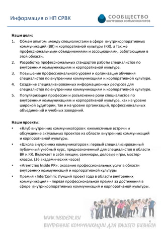 Информация о НП СРВК

Наши цели:
1. Обмен опытом между специалистами в сфере внутрикорпоративных
   коммуникаций (ВК) и корпоративной культуры (КК), а так же
   профессиональными объединениями и ассоциациями, работающими в
   этой области.
2. Разработка профессиональных стандартов работы специалистов по
   внутренним коммуникациям и корпоративной культуре.
3. Повышение профессионального уровня и организация обучения
   специалистов по внутренним коммуникациям и корпоративной культуре.
4. Создание специализированных информационных ресурсов для
   специалистов по внутренним коммуникациям и корпоративной культуре.
5. Популяризация профессии и разъяснение роли специалистов по
   внутренним коммуникациям и корпоративной культуре, как на уровне
   широкой аудитории, так и на уровне организаций, профессиональных
   объединений и учебных заведений.

Наши проекты:
•  «Клуб внутренних коммуникаторов»: ежемесячные встречи и
   обсуждение актуальных проектов из области внутренних коммуникаций
   и корпоративной культуры.
•  «Школа внутренних коммуникаторов»: первый специализированный
   публичный учебный курс, предназначенный для специалистов в области
   ВК и КК. Включает в себя лекции, семинары, деловые игры, мастер-
   классы. (36 академических часов)
•  «Агентство Inside PR»: оказание профессиональных услуг в области
   внутренних коммуникаций и корпоративной культуры
•  Премия «InterComm: Лучший проект года в области внутренних
   коммуникаций» - первая профессиональная премия за достижения в
   сфере внутрикорпоративных коммуникаций и корпоративной культуры.




                                                                    4
 