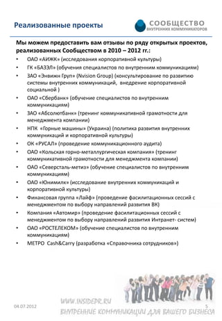 Реализованные проекты

Мы можем предоставить вам отзывы по ряду открытых проектов,
реализованных Сообществом в 2010 – 2012 гг.:
•    ОАО «АИЖК» (исследования корпоративной культуры)
•    ГК «БАЗЭЛ» (обучения специалистов по внутренним коммуникациям)
•    ЗАО «Энвижн Груп» (Nvision Group) (консультирование по развитию
     системы внутренних коммуникаций, внедрение корпоративной
     социальной )
•    ОАО «Сбербанк» (обучение специалистов по внутренним
     коммуникациям)
•    ЗАО «Абсолютбанк» (тренинг коммуникативной грамотности для
     менеджмента компании)
•    НПК «Горные машины» (Украина) (политика развития внутренних
     коммуникаций и корпоративной культуры)
•    ОК «РУСАЛ» (проведение коммуникационного аудита)
•    ОАО «Кольская горно-металлургическая компания» (тренинг
     коммуникативной грамотности для менеджмента компании)
•    ОАО «Северсталь-метиз» (обучение специалистов по внутренним
     коммуникациям)
•    ОАО «Юнимилк» (исследование внутренних коммуникаций и
     корпоративной культуры)
•    Финансовая группа «Лайф» (проведение фасилитационных сессий с
     менеджментом по выбору направлений развития ВК)
•    Компания «Автомир» (проведение фасилитационных сессий с
     менеджментом по выбору направлений развития Интранет- систем)
•    ОАО «РОСТЕЛЕКОМ» (обучение специалистов по внутренним
     коммуникациям)
•    МЕТРО Cash&Carry (разработка «Справочника сотрудников»)




04.07.2012                                                             5
 