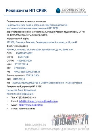 Реквизиты НП СРВК

Полное наименование организации
Некоммерческое партнерство для содействия развития
внутрикорпоративных коммуникаций (НП СРВК)
Зарегистрировано Министерством Юстиции России под номером ОГРН
№ 1107799010802 от 22 марта 2010 г.
Юридический адрес
117638, Россия, г. Москва, Симферопольский проезд, д.14, кв.41
Фактический адрес
Россия, г. Москва, ул. Большая Серпуховская, д. 44, офис 420
ОГРН 1107799010802
ОКПО       66337698
ОКАТО 45296575000
ИНН 7726372114
КПП 772601001
Р/с   40703810500000023829
Банк получателя: ВТБ 24 (ЗАО)
БИК 044525716
К/с 30101810100000000716 в ОПЕРУ Московского ГТУ Банка России
Генеральный директор НП СРВК
Несмеева Анна Федоровна
Контактная информация
• Тел. +7 (926) 900-11-43
• E-mail: info@inside-pr.ru; anna@inside-pr.ru
• www: http://www.insidepr.ru
• Skype: nesmeeva-anna




                                                                 8
 