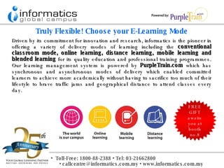 Driven by its commitment for innovation and research, informatics is the pioneer in offering a variety of delivery modes of learning including the  conventional classroom mode, online learning, distance learning, mobile learning and blended learning  for its quality education and professional training programmes. Our learning management system is powered by  PurpleTrain.com  which has synchronous and asynchronous modes of delivery which enabled committed learners to achieve more academically without having to sacrifice too much of their lifestyle to brave traffic jams and geographical distance to attend classes every day. Truly Flexible! Choose your E-Learning Mode FREE GIFT awaits you at booth no.8 