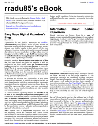 May 10th, 2011                                                                                                                      Published by: rradu85




rradu85's eBook
                                                                     further health conditions. Today the innovative engineering
  This eBook was created using the Zinepal Online eBook              and health benefits make vaporizers an essential for regular
  Creator. Use Zinepal to create your own eBooks in PDF,             smokers.
  ePub and Kindle/Mobipocket formats.                                           Unprintable Content (Video, Flash, etc.)
  Upgrade to a Zinepal Pro Account to unlock more
  features and hide this message.
                                                                     Information                            about                         herbal
                                                                     vaporizers
Easy Vape Digital Vaporizer's                                        Herbal vaporizers are broken down in a pair of
Blog                                                                 major groups: conduction vaporizers and convection
                                                                     vaporizers. In other words “to go” vaporizers and plug-in
May 10th, 2011
                                                                     vaporizer. The main difference among those two major groups
Vaporization is the healthy alternative to smoking.                  (besides being portable) is the heating system and how the
Whensmoking your blend a series of nasty events are                  herb is vaporized.
happening: you breathe in the extremely dangerous smoke,
damage your health, breathe in just 40-50% of the pure
substances from your herbs, experience the common burn and
charred flavor in your mouth. Sure you’ll get a buzz however
imagine how it would be to get that buzz increased by
10 and absolutely no damage to your well-being?! This
is where herbal vaporizers get involved!
Generally speaking, herbal vaporizers make use of hot
air that goes through the herb and vaporize it with no
combustion! no blaze would mean no fumes,no nasty
toxins entering into your system, no damage to your well-
being! The air is warmed up to a specific temperature where
the burning will not occur resulting the herb to cook and to
                                                                                         easy-vape-vaporizer-convection-vaporizer
vaporize. Depending upon the humidity of the herb and also
on the herbal vaporizers, the vaporization procedure may start       Convection vaporizers employ hot air which goes through
from 3-4 seconds up to 1 minute.                                     the blend, worming it up and finally vaporizing it. The
                                                                     convection vaporizers are considered 1st class vaporizers.
In contrast to smoking the vaporization is way more                  Usually these sort of vaporizers are utilized inside your home
productive and healthier. By utilizing an vaporizer you will get     and require a wall socket to function. Some examples of
more draws from the equivalent amount of plant, much more            convection vaporizers are: Easy Vape Digital Vaporizer, Arizer
ingredients from the plant and inside your lungs. From the           Vaporizer, Vulcano vaporizer, Extreme Q vaporizer etc. They
mist of the vapor you will no longer experience a unpleasant         come in distinct sizes, models and price tags with more or less
bitter flavor in your mouth, instead you can enjoy a gentle          features for instance remote control or electronic screen, but
rejuvenating inhalation!                                             they all work on exactly the same idea: hot air that vaporize
As a truth, whenever vaporizing the user will breathe in up          the green.
to 90% of the energetic compounds of the plant – put                                               black vaporizer whip
it up against 40-45% when smoking. Additionally the user will        Except Vulcano herbal vaporizer that utilizes a bag for finally
get 5 to 8 draws from the herb – compare with 1-3 draws              vapor delivery, the rest of convection vaporizers employ a whip
when smoking the identical amount of greens. Additionally, a         that is coupled to the face of the vaporizer and enables the
vaporizer is odorless and smoke free! The best part is that you      user to suck in the efficient vapor. The glass whip, also called
defend your lung area and your health! So in short, this would       glass whip or glass whip replacement kit, is constructed from
be the vaporization process – a healthy and more productive          3 parts: the glass piece which connects to the heating element,
approach to breathe in your herbs!                                   the silicone tube and the glass mouth-piece. The glass piece
Who should use a vaporizer? Vaporizers were in                       includes a metal screen and is the location where the green will
the beginning meant for sufferers with cancer whom                   be inserted. After that, this piece is coupled to the vaporizer’s
needed medical marijuana throughout radiation treatment.             heating element and hot air is is blew over it, vaporizing the
Considering that smoking would exclusively maximize health           plant.
problems, the vaporizers engineering allowed sufferers to
benefit from the medicinal marijuana advantages without any
Created using Zinepal. Go online to create your own eBooks in PDF, ePub, Kindle and Mobipocket formats.                                                1
 