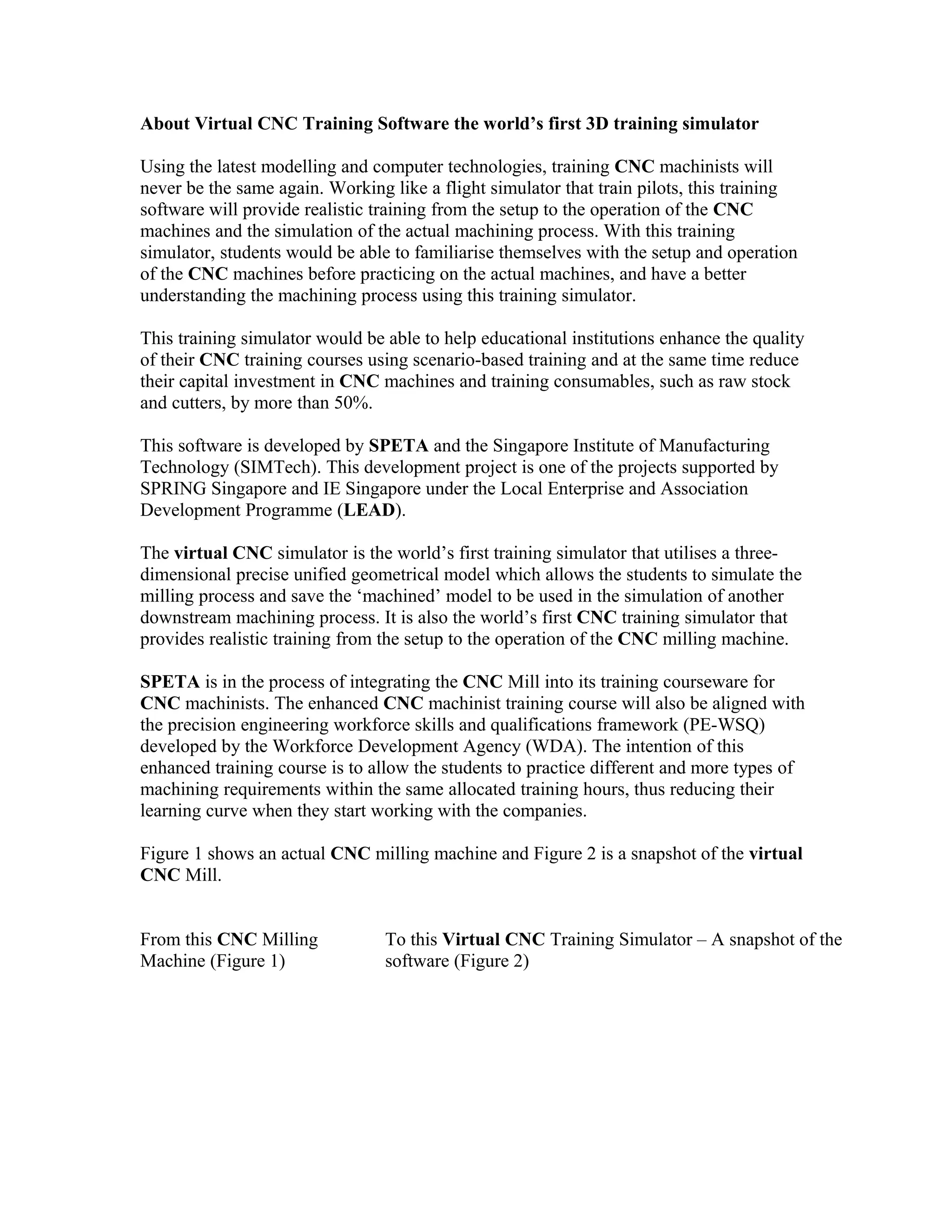 About Virtual CNC Training Software the world’s first 3D training simulator
Using the latest modelling and computer technologies, training CNC machinists will
never be the same again. Working like a flight simulator that train pilots, this training
software will provide realistic training from the setup to the operation of the CNC
machines and the simulation of the actual machining process. With this training
simulator, students would be able to familiarise themselves with the setup and operation
of the CNC machines before practicing on the actual machines, and have a better
understanding the machining process using this training simulator.
This training simulator would be able to help educational institutions enhance the quality
of their CNC training courses using scenario-based training and at the same time reduce
their capital investment in CNC machines and training consumables, such as raw stock
and cutters, by more than 50%.
This software is developed by SPETA and the Singapore Institute of Manufacturing
Technology (SIMTech). This development project is one of the projects supported by
SPRING Singapore and IE Singapore under the Local Enterprise and Association
Development Programme (LEAD).
The virtual CNC simulator is the world’s first training simulator that utilises a three-
dimensional precise unified geometrical model which allows the students to simulate the
milling process and save the ‘machined’ model to be used in the simulation of another
downstream machining process. It is also the world’s first CNC training simulator that
provides realistic training from the setup to the operation of the CNC milling machine.
SPETA is in the process of integrating the CNC Mill into its training courseware for
CNC machinists. The enhanced CNC machinist training course will also be aligned with
the precision engineering workforce skills and qualifications framework (PE-WSQ)
developed by the Workforce Development Agency (WDA). The intention of this
enhanced training course is to allow the students to practice different and more types of
machining requirements within the same allocated training hours, thus reducing their
learning curve when they start working with the companies.
Figure 1 shows an actual CNC milling machine and Figure 2 is a snapshot of the virtual
CNC Mill.
From this CNC Milling
Machine (Figure 1)
To this Virtual CNC Training Simulator – A snapshot of the
software (Figure 2)
 