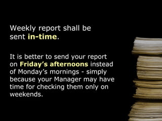 Weekly  report  shall be   sen t  in-time . It is better to send your report on  Friday ’s afternoons  instead of  Monday ’s  morning s - simply because y our  Manager   may have time for checking them only on weekends . 