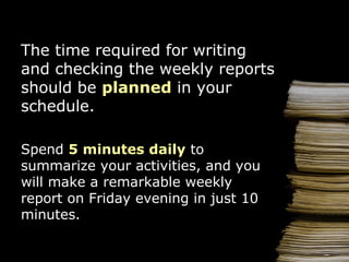 The  time  required for  writ ing and checking the weekly reports should be  planned  in your s chedule. Spend  5 minutes  d a ily  to summarize your activities, and  you  will make a remarkable weekly report  on   Friday evening   in  just  10 minutes. 