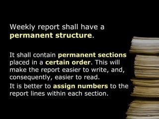 Weekly report shall have  a  permanent structure . It   shall  contain   permanent sections   placed  in  a  certain order .  This will make the report easier to write, and, consequently, easier to read . It is better to  assign n umber s  to the report lines  within  each  section . 