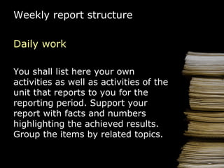 Weekly report  structure Daily work You shall list here your   own activities   as well as activities of the  unit  that reports to you for the reporting period .  Support your report with f acts and  numbers   highlighting  the  achieved  results . Group the items by related topics. 