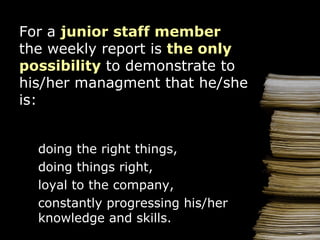 For  a  junior staff  member  the weekly report   is   the  only   possibility  to demonstrate to his/her managment  that  h e /she   is: doing the right things ,   doing  things right, loyal to the  c ompany , constantly  progressing his/her knowledge and skills. 