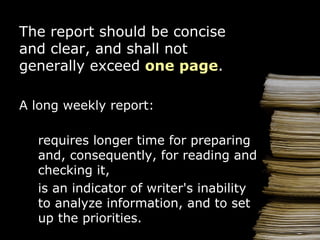 The report should be concise and clear,  and shall not generally exceed  one page . A  l ong   weekly  report : requires longer  time  for preparing  and , consequently, for reading and checking  it , is an indicator of   writer 's  in ability to analyze information ,  and  to s et  up   the  priorities. 