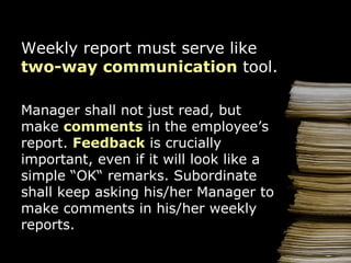 Weekly  report  must serve like  two-way communication  tool . Manager shall not just read, but make  c omment s   in the   e mplo y ee ’ s  report .  Feedback  is  crucially  important, even  if it will look like   a simple  “ OK “  remarks .  Subordinate shall keep asking his/her   M anage r  to  make  comments  in   his/her   weekly reports . 