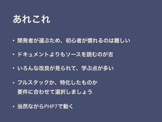 あれこれ
• 開発者が選ぶため、初心者が慣れるのは難しい
• ドキュメントよりもソースを読むのが吉
• いろんな改良が見られて、学ぶ点が多い
• フルスタックか、特化したものか 
要件に合わせて選択しましょう
• 当然ながらPHP7で動く
 