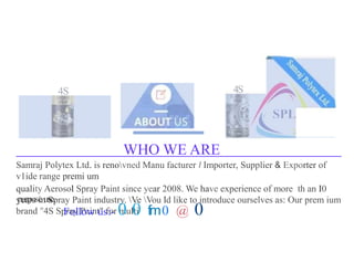 4S 4S
WHO WE ARE
Samraj Polytex Ltd. is renovned Manu facturer I Importer, Supplier & Exporter of
v1ide range premi um
quality Aerosol Spray Paint since year 2008. We have experience of more th an I0
years in Spray Paint industry. Ve Vou ld like to introduce ourselves as: Our prem ium
brand "4S Spray Paint" for multi
purposeuse.
Follow us:- 0 0 fm0 @ 0
 