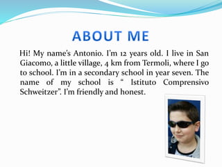 Hi! My name’s Antonio. I’m 12 years old. I live in San
Giacomo, a little village, 4 km from Termoli, where I go
to school. I’m in a secondary school in year seven. The
name of my school is “ Istituto Comprensivo
Schweitzer”. I’m friendly and honest.
 