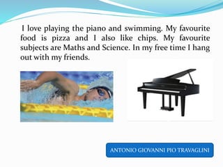 I love playing the piano and swimming. My favourite
food is pizza and I also like chips. My favourite
subjects are Maths and Science. In my free time I hang
out with my friends.
ANTONIO GIOVANNI PIO TRAVAGLINI
 