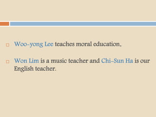  Woo-yong Lee teaches moral education.
 Won Lim is a music teacher and Chi-Sun Ha is our
English teacher.
 