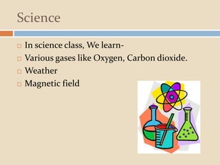 Science
 In science class, We learn-
 Various gases like Oxygen, Carbon dioxide.
 Weather
 Magnetic field
 
