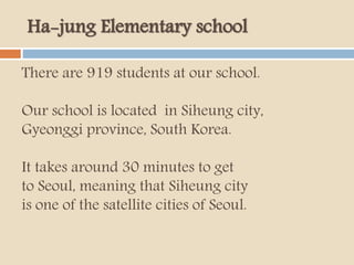 Ha-jung Elementary school
There are 919 students at our school.
Our school is located in Siheung city,
Gyeonggi province, South Korea.
It takes around 30 minutes to get
to Seoul, meaning that Siheung city
is one of the satellite cities of Seoul.
 