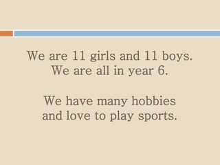 We are 11 girls and 11 boys.
We are all in year 6.
We have many hobbies
and love to play sports.
 