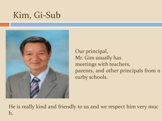 Kim, Gi-Sub
Our principal,
Mr. Gim usually has
meetings with teachers,
parents, and other principals from n
earby schools.
He is really kind and friendly to us and we respect him very muc
h.
 