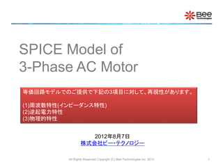 SPICE Model of
3-Phase AC Motor
等価回路モデルでのご提供で下記の3項目に対して、再現性があります。
(1)周波数特性(インピーダンス特性)
(2)逆起電力特性
(3)物理的特性
2012年8月7日
株式会社ビー・テクノロジー
All Rights Reserved Copyright (C) Bee Technologies Inc. 2012

1

 