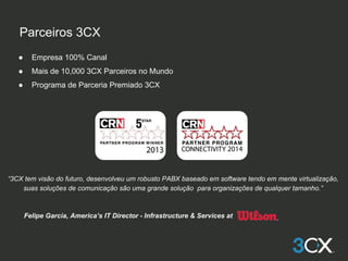 Parceiros 3CX
● Empresa 100% Canal
● Mais de 10,000 3CX Parceiros no Mundo
● Programa de Parceria Premiado 3CX
“3CX tem visão do futuro, desenvolveu um robusto PABX baseado em software tendo em mente virtualização,
suas soluções de comunicação são uma grande solução para organizações de qualquer tamanho.”
Felipe Garcia, America’s IT Director - Infrastructure & Services at
 