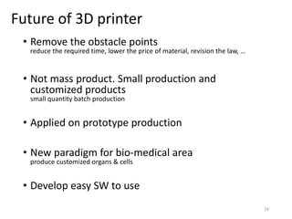 Future of 3D printer
• Remove the obstacle points
reduce the required time, lower the price of material, revision the law, …
• Not mass product. Small production and
customized products
small quantity batch production
• Applied on prototype production
• New paradigm for bio-medical area
produce customized organs & cells
• Develop easy SW to use
16
 