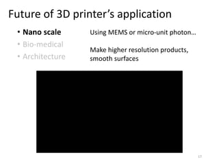 Future of 3D printer’s application
• Nano scale
• Bio-medical
• Architecture
Using MEMS or micro-unit photon…
Make higher resolution products,
smooth surfaces
17
 