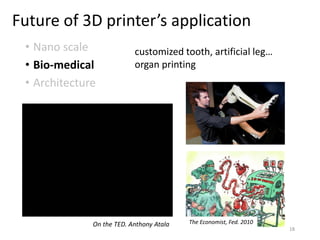 Future of 3D printer’s application
• Nano scale
• Bio-medical
• Architecture
customized tooth, artificial leg…
organ printing
The Economist, Fed. 2010On the TED. Anthony Atala
18
 