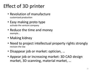 Effect of 3D printer
• Revolution of manufacture
customized production
• Easy making proto type
activate the venture company
• Reduce the time and money
example…
• Making kidney
• Need to project intellectual property rights strongly
revision the law
• Disappear job or market: optician, …
• Appear job or increasing market: 3D CAD design
market, 3D scanning, material market, …
20
 