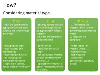 How?
Solid
- Heat the solid filament
type plastic on the head,
additive the layer through
the nozzle
- most popular used
- high accuracy and
repeatability
- high strength material
- no changing after
finishing the products
- application: vehicle,
robot, machinery industry
Liquid
- 1) Spray a photo-curable
acrylate composites and
gel type support material
together
2) harden the composite
using ultraviolet
- good surface
- realization the detail
shape
- can use various material
(rubber and transparent
material, …)
- application: consumer’s
goods, medical treatment,
electronics
Powder
- 1) for heating the
material , fire a laser to
powder type polymer and
metal
2) coagulate the
composite
- wider choice for
material (metal, …)
- high resolution
- fast modeling
- application:
construction, sculpture,
design
Considering material type…
6
 