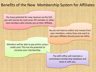 Benefits of the New  Membership System for AffiliatesYou have potential for new revenue via the $15 you will receive for each prior ATJ member or other new members who choose you as their Affiliate.You do not have to collect any money from your members, unless they only want to join your Affiliate directly (and not AATJ).Members will be able to pay online using a credit card. This has the potential to increase your membership.The AATJ office will maintain a centralized membership database and share it with you.