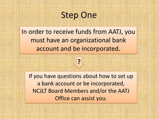 In order to receive funds from AATJ, you must have an organizational bank account and be incorporated.?If you have questions about how to set up a bank account or be incorporated, NCJLT Board Members and/or the AATJ Office can assist you.Step One
