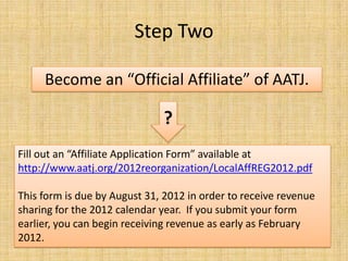 Step TwoBecome an “Official Affiliate” of AATJ.?Fill out an “Affiliate Application Form” available at http://www.aatj.org/2012reorganization/LocalAffREG2012.pdfThis form is due by August 31, 2012 in order to receive revenue sharing for the 2012 calendar year.  If you submit your form earlier, you can begin receiving revenue as early as February 2012.