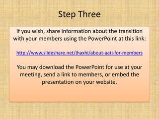 Step ThreeIf you wish, share information about the transition with your members using the PowerPoint at this link:http://www.slideshare.net/jhaxhi/about-aatj-for-membersYou may download the PowerPoint for use at your meeting, send a link to members, or embed the presentation on your website.