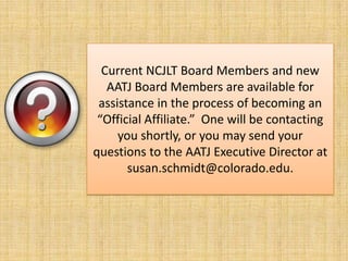 Current NCJLT Board Members and new AATJ Board Members are available for assistance in the process of becoming an “Official Affiliate.”  One will be contacting you shortly, or you may send your questions to the AATJ Executive Director at susan.schmidt@colorado.edu.
