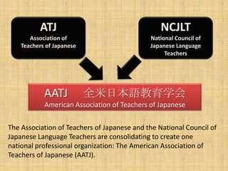 ATJAssociation of Teachers of JapaneseNCJLTNational Council of Japanese Language TeachersAATJ 　全米日本語教育学会American Association of Teachers of JapaneseThe Association of Teachers of Japanese and the National Council of Japanese Language Teachers are consolidating to create one national professional organization: The American Association of Teachers of Japanese (AATJ).   