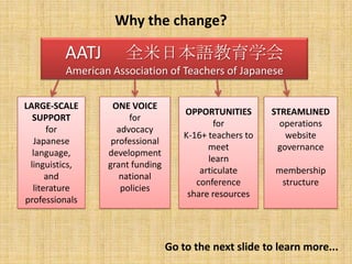 Why the change?AATJ 　全米日本語教育学会American Association of Teachers of JapaneseLARGE-SCALE SUPPORTfor Japaneselanguage,linguistics,andliterature professionalsONE VOICEforadvocacyprofessional developmentgrant fundingnational policiesOPPORTUNITIESforK-16+ teachers tomeetlearnarticulateconferenceshare resourcesSTREAMLINEDoperationswebsitegovernancemembershipstructureGo to the next slide to learn more...