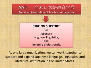 AATJ 　全米日本語教育学会American Association of Teachers of JapaneseSTRONG SUPPORTfor Japaneselanguage, linguistics,andliterature professionals.As one large organization, we can work together to support and expand Japanese language, linguistics, and literature instruction in the United States.   