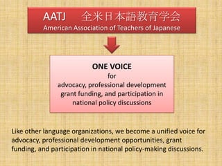 AATJ 　全米日本語教育学会American Association of Teachers of JapaneseONE VOICEforadvocacy, professional developmentgrant funding, and participation in national policy discussionsLike other language organizations, we become a unified voice for advocacy, professional development opportunities, grant funding, and participation in national policy-making discussions.  