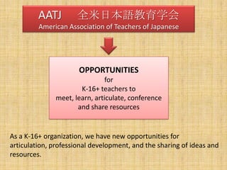 AATJ 　全米日本語教育学会American Association of Teachers of JapaneseOPPORTUNITIESforK-16+ teachers tomeet, learn, articulate, conferenceand share resourcesAs a K-16+ organization, we have new opportunities for articulation, professional development, and the sharing of ideas and resources.  