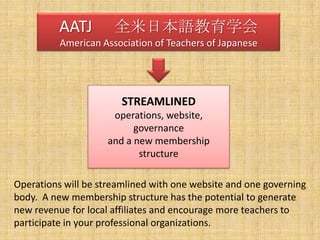 AATJ 　全米日本語教育学会American Association of Teachers of JapaneseSTREAMLINEDoperations, website, governanceand a new membershipstructureOperations will be streamlined with one website and one governing body.  A new membership structure has the potential to generate new revenue for local affiliates and encourage more teachers to participate in your professional organizations.