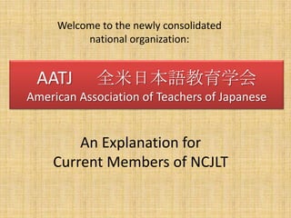 Welcome to the newly consolidated  national organization:  AATJ 　全米日本語教育学会 American Association of Teachers of Japanese An Explanation for Current Members of NCJLT 