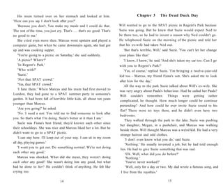 His mum turned over on her stomach and looked at him.                              Chapter 3         The Dead Duck Day
'How can you say I don't look after you?'
    'Because you don't. You make my meals and I could do that.            Will wanted to go to the SPAT picnic in Regent's Park because
The rest of the time, you just cry. That's . . . that's no good. That's   Suzie was going. But he knew that Suzie would expect Ned to
no good to me.'                                                           be there too, so he had to invent a reason why Ned couldn't go.
    She cried even more then. Marcus went upstairs and played a           He telephoned Suzie on the morning of the picnic and told her
computer game, but when he came downstairs again, she had got             that his ex-wife had taken Ned out.
up and was cooking supper.                                                   'But that's terrible, Will,' said Suzie. 'You can't let her change
    'You're going to a picnic on Saturday,' she said suddenly.            your plans like that.'
    'A picnic? Where?'                                                       'I know, I know,' he said. 'And she's taken my car too. Can I go
    'In Regent's Park.'                                                   with you to Regent's Park?'
    'Who with?'                                                              'Yes, of course,' replied Suzie. 'I'm bringing a twelve-year-old
    'Suzie.'                                                              kid too - Marcus, my friend Fiona's son. She's asked me to look
    'Not that SPAT crowd.'                                                after him for the day.'
    'Yes, that SPAT crowd.'                                                  All the way to the park Suzie talked about Will's ex-wife. She
    'I hate them.' When Marcus and his mum had first moved to
                                                                          was very angry about Paula's behaviour. Had he called her Paula?
London, they had gone to a SPAT summer party in someone's
                                                                          Will couldn't remember. Things were getting rather
garden. It had been full of horrible little kids, all about ten years
                                                                          complicated, he thought. How much longer could he continue
younger than Marcus.
                                                                          pretending? And how could he ever invite Suzie round to his
    'Are you going?' he asked.
                                                                          flat? There were no toys there, and he didn't even have two
    'No. I need a rest. You told me to find someone to look after
                                                                          bedrooms.
you. So that's what I'm doing. Suzie's better at it than I am.'
                                                                              They walked through the park to the lake. Suzie was pushing
    Suzie was Fiona's best friend; they'd known each other since
                                                                          her daughter, Megan, in a pushchair, and Marcus was walking
their schooldays. She was nice and Marcus liked her a lot. But he
                                                                          beside them. Will thought Marcus was a weird kid. He had a very
didn't want to go to a SPAT picnic.
                                                                          strange haircut and odd clothes.
    'I can stay here. I'll keep out of your way. I can sit in my room
                                                                              'I don't even know what you do,' said Suzie.
all day, playing games.'
                                                                              'Nothing.' He usually invented a job, but he had told enough
    'I want you to get out. Do something normal. We're not doing
                                                                          lies. He had to give Suzie something that was real.
each other any good.'
                                                                              'Oh. Well, what did you do before?'
    Marcus was shocked. What did she mean, they weren't doing                 'Nothing.'
each other any good? She wasn't doing him any good, but what                  'You've never worked?'
had he done to her? He couldn't think of anything. He felt like               'Well, only for a day or two. My dad wrote a famous song, and
crying too.                                                                I live from the royalties.'

                                  14                                                                        15
 