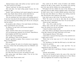'Michael Jackson makes £60 million an hour,' said the weird           They could see the SPAT crowd of mothers and children
kid. 'How much do you make?'                                          sitting by the lake in front of them. The mothers were pouring
    'Marcus!' said Suzie. 'So what's this song, Will?'                juice into cups, and the children were eating sandwiches.
    Will told them. He hated telling people because the title              Will played with the children for most of the afternoon. He
sounded so silly.                                                      kept away from the adults sitting on blankets under a tree because
    'Really?' Suzie and Marcus both started singing the same part      he didn't want to have to answer difficult questions about Ned.
of the song. People always did this, and he hated that too.            He kept away from Marcus too. Marcus was walking round the
    'But haven't you ever wanted to work?' asked Suzie.                lake, throwing bits of his sandwich at the ducks.
    'Oh, yes, sometimes, but I never seem to do anything about it.'        Later, Suzie came to talk to him. 'You miss him, don't you?'
It was true. Every day for the last eighteen years he had got up in        'Who?' He meant it; he had no idea what she was talking
the morning thinking about finding a job. But by the evening he        about. But then he remembered about Ned. 'I'll see him later.'
had lost interest.                                                         'What's he like?' asked Suzie.
     He decided to talk to Marcus. If he made friends with Marcus,         'Oh . . . Nice. He's a really nice boy.'
 Suzie would think he was a nice guy.                                      Before Suzie could ask more questions, Marcus ran over to
     'So, Marcus,' he said, 'who's your favourite footballer?'         them. He seemed very nervous and upset.
     'I hate football.'                                                    'I think I've killed a duck,' he said.
     'Right,' said Will. 'Well, who's your favourite singer?'              Will, Suzie, Marcus and Megan stood on the path by the edge
    'Are you getting these questions out of a book?' asked Marcus.      of the lake, staring at the duck's dead body in the water.
    Suzie laughed, and Will's face turned red.                              'What happened, Marcus?' Will asked.
    'No,' he said. 'I'm just interested.'                                   'I don't know. I was just throwing a piece of my sandwich at it.
    'OK,' said Marcus. 'Well, it's Joni Mitchell.'                      I didn't mean to kill it.'
    'Really?' said Will in surprise. 'Does everyone in your school          'What's that in the water next to it? Is that the bread you
listen to Joni Mitchell?'                                               threw at it?'
    'Most people.'                                                          'Yes,' said Marcus. He didn't like Will much, so he didn't want
  Will was confused. He read a lot of modern music magazines,           to answer his questions.
but none of them had said anything about Joni Mitchell's new                'That's not a sandwich, that's a loaf,' said Will. 'I'm not
popularity.                                                             surprised the duck was killed.'
  Marcus turned away, so Will began to talk to Suzie.                       'Perhaps I didn't kill it,' said Marcus. 'Perhaps it died because it
  'Do you often have to look after him?' he asked.                      was ill.'
  'Not often. But Fiona, his mum, isn't feeling very well.'                 Nobody said anything.
  'She's going crazy,' said Marcus calmly. 'Cries all the time.             They were all staring so hard at the scene of the crime that
Doesn't go to work.'                                                    they didn't notice the park-keeper standing next to them. Marcus
  'She isn't crazy. She just needs a rest.'                             felt very frightened. He would be in big trouble now.

                               16                                                                         17
 