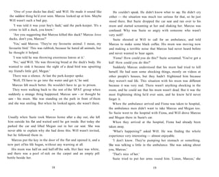 'One of your ducks has died,' said Will. He made it sound like           He couldn't speak. He didn't know what to say. He didn't cry
 the saddest thing he'd ever seen. Marcus looked up at him. Maybe         either — the situation was much too serious for that, so he just
 Will wasn't such a bad guy.                                              stood there. But Suzie dropped the car seat and ran over to his
    'I was told it was your boy's fault,' said the park-keeper. 'It's a   mum and started screaming at her and shaking her. Marcus was
 crime to kill a duck, you know.'                                         confused. Why was Suzie so angry with someone who wasn't
   'Are you suggesting that Marcus killed this duck? Marcus loves         very well?
 ducks, don't you, Marcus?'                                                  Suzie shouted at Will to call for an ambulance, and told
    'Yes,' said Marcus. 'They're my favourite animal. I mean, my          Marcus to make some black coffee. His mum was moving now
 favourite bird.' This was rubbish, because he hated all animals, but     and making a terrible noise that Marcus had never heard before
 he thought it helped.                                                    and never wanted to hear again.
    'I was told he was throwing enormous loaves at it.'                      'Fiona! How could you do this?' Suzie screamed. 'You've got a
   'No,' said Will. 'He was throwing bread at the duck's body. He         kid! How could you do this?'
wanted to sink it because the sight of a dead bird was upsetting             Suddenly Marcus understood that his mum had tried to kill
my friend's little girl, Megan.'                                          herself. He had seen some shocking things, mostly on videos at
   There was a silence. At last the park-keeper spoke.                    other people's houses, but they hadn't frightened him because
   'Well, I'll have to go into the water and get it,' he said.            they weren't real life. This situation with his mum was different
   Marcus felt much better. He wouldn't have to go to prison.             because it was very real. There wasn't anything shocking in the
   They were walking back to the rest of the SPAT group when              room, and he could see that his mum wasn't dead. But it was the
suddenly a strange thing happened. Marcus saw - or thought he             most frightening thing he'd ever seen, and he knew he'd never
saw - his mum. She was standing on the path in front of them              forget it.
and she was smiling. But when he looked again, she wasn't there.             When the ambulance arrived and Fiona was taken to hospital,
                                  •
                                                                          the ambulance men didn't want to take Marcus and Megan too.
                                                                          So Suzie went to the hospital with Fiona, and Will drove Marcus
Usually when Suzie took Marcus home after a day out, she left             and Megan there in Suzie's car.
him outside his flat and waited until he got inside. But today she           When they arrived at the hospital, Fiona had already been
parked the car and lifted Megan out in her car seat. She was              taken away.
never able to explain why she had done this. Will wasn't invited,            'What's happening?' asked Will. He was finding the whole
but he followed them in.                                                  experience very interesting — almost enjoyable.
   Marcus put the key in the door of the flat and opened it, and a           'I don't know. They're pumping her stomach or something.
new part of his life began, without any warning at all.                   She was talking a little in the ambulance. She was asking about
   His mum was half on and half off the sofa. Her face was white,         you, Marcus.'
and there was a pool of sick on the carpet and an empty pill                 'That's nice of her.'
bottle beside her.                                                           Suzie tried to put her arms round him. 'Listen, Marcus,' she

                                 18                                                                      19
 
