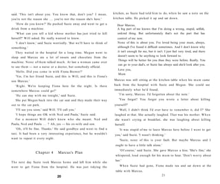 said. 'This isn't about you. You k n o w that, don't you? I mean,            kitchen, as Suzie had told h i m to do, w h e n he saw a n o t e on the
you're n o t the reason she . . . you're not the reason she's here.'         kitchen table. He picked it up and sat d o w n .
   ' H o w do you k n o w ? ' He pushed Suzie away and went to get a            Dear Marcus,
drink from a machine.                                                           A big part of me knows that I'm doing a wrong, stupid, selfish,
   ' W h a t can you tell a kid whose m o t h e r has just tried to kill        unkind thing. But unfortunately that's not the part that has
herself?' Will asked. He really wanted to know.                                 control of me now.
   'I don't know,' said Suzie worriedly. 'But we'll have to think of            None of this is about you. I've loved being your mum, always,
something.'                                                                     although I've found it difficult sometimes. And I don't know why
   T h e y waited in the hospital for a long time. M e g a n went to            it isn't enough for me, but it isn't. I just feel very tired, and there
                                                                                doesn't seem to be anything to look forward to.
sleep and Marcus ate a lot of sweets and chocolate from the
                                                                                Things will be better for you than they were before. Really. You
machine. N o n e of t h e m talked m u c h . At last a w o m a n came over
                                                                                can go to your dad's, or Suzie has always said she'd look after you.
to see t h e m — not a nurse or a doctor, but somebody official.
                                                                                Love you,
   'Hello. D i d you c o m e in with Fiona Brewer?'
                                                                                Mum
   'Yes. I ' m her friend Suzie, and this is Will, and this is Fiona's
son Marcus.'                                                                 Marcus was still sitting at the kitchen table w h e n his m u m came

   ' R i g h t . We're keeping Fiona here for the night. Is there            back from the hospital w i t h Suzie and Megan. She could see
somewhere Marcus could go?'                                                  immediately w h a t he'd found.
   ' H e can stay w i t h me tonight,' said Suzie.                             ' I ' m sorry, Marcus. I'd forgotten about the note.'
   She put M e g a n back into the car seat and they made their way              'You forgot? You forgot you wrote a letter about killing
out to the car park.                                                          yourself?'
   'I'll see you soon,' said Will. 'I'll call you.'                              'Well, I didn't think I'd ever have to r e m e m b e r it, did I?' She
   'I h o p e things are OK with N e d and Paula,' Suzie said.                laughed at that. She actually laughed. T h a t was his mother. W h e n
   For a m o m e n t Will didn't k n o w w h o she meant. N e d and           she wasn't crying at breakfast, she was laughing about killing
Paula, N e d and Paula . . . ? Ah, yes — his ex-wife and son.                 herself.
   ' O h , it'll be fine. Thanks.' He said goodbye and w e n t to find a         'It was stupid of me to leave Marcus here before I w e n t to get
taxi. It had been a very interesting experience, but he wouldn't              you,' said Suzie. 'I wasn't thinking.'
want to repeat it every night.
                                                                                 'Suzie, n o n e of this is your fault. But maybe Marcus and I
                                                                              ought to have a little talk alone.'
                                                                                 ' O f course,' said Suzie. She gave Marcus a kiss. 'She's fine,' she
                   Chapter 4         Marcus's Plan
                                                                              whispered, loud e n o u g h for his m u m to hear. ' D o n ' t w o r r y about
                                                                              her.'
T h e next day Suzie t o o k Marcus h o m e and left h i m while she
went to get Fiona from the hospital. He was just tidying the                     W h e n Suzie had gone, Fiona made tea and sat d o w n at the
                                                                              table with Marcus.
                                    20                                                                             21
 