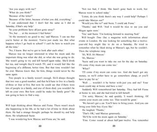 'Are you angry with me?'                                           'Not too bad, I think. She hasn't gone back to work, but
    'What do you think?'                                             Marcus went to school today.'
    'Because of the letter?'                                           'Listen, do you think there's any way I could help? Perhaps I
    'Because of the letter, because of what you did, everything.'    could take Marcus out?'
    'I can understand that. I don't feel the same as I did on          'Would you like to?' said Suzie. 'I could ask Fiona.'
Saturday, if that's any help.'                                         'Thanks,' said Will. 'And it would be nice to see you and
    'So your problems have all just gone away?'                      Megan again soon.'
    'No, but . . . at the moment I feel better.'                         'Yes,' said Suzie. 'I'm looking forward to meeting Ned.'
    'At the moment's no good to me,' said Marcus. 'I can see that        Will bought Time Out, a magazine with information about
you're better at the moment. You've just made tea. But what          events in London. He was looking for something that a twelve-
happens when I go back to school? I can't be here to watch you       year-old boy might like to do on a Saturday. He tried to
all the time.'                                                       remember what he liked doing at Marcus's age, but he couldn't.
    'No, I know. But we've got to look after each other.'            Then the telephone rang.
    Marcus was no longer interested in what his mum said; the             'Hi, Will. It's Marcus.'
important thing was what she did, or what she was going to do.            'Hi, Marcus.'
She wasn't going to try and kill herself again today. She'd drink         'Suzie said you want to take me out for the day on Saturday.
her tea, and tonight they'd watch TV, and it would feel like the     I'll come if my mum can come too.'
beginning of a different, better time. But that time wouldn't last        'What?'
for ever. Marcus knew that, for him, things would never be the            'I'll come if my mum can come too. And she hasn't got any
same again.
                                                                     money, so we'll either have to go somewhere cheap, or you'll
    Two people in a family weren't enough. He'd always thought
                                                                     have to pay for us.'
that two was a good number, and that he'd hate to live in a family
                                                                          'Well . . . wouldn't it be better with just you and me? Your
of three or four or five. But now he could see that if there were
                                                                     mum could stay at home and have a rest.'
lots of people in a family, and one of them died, you wouldn't be
                                                                          Suddenly Will remembered last Saturday. They had left Fiona
left on your own. But how could he make his family grow? He
                                                                      at home to rest, and she had tried to kill herself.
was going to have to find a way.
                                                                           'I'm sorry, Marcus,' he said quickly. 'I wasn't thinking. Of
                                •                                     course your mum can come too. That would be great.'
                                                                           'We haven't got a car. You'll have to bring yours. And you can
Will kept thinking about Marcus and Fiona. There wasn't much          bring your little boy if you like.'
else happening in his life, so he had a lot of time to think about         He laughed. 'Thanks.'
them. He had a strange thought: perhaps he should try and help             'That's OK,' said Marcus generously.
them. He telephoned Suzie.                                                 'He'll be with his mum again on Saturday.'
   'I was wondering how Marcus and Fiona are,' he said.                    'Fine. Come round at about half past twelve. You remember

                               22                                                                     23
 