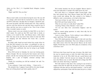 where we live. Flat 2, 31 Craysfield Road, Islington, London                 Will looked shocked, but she just laughed. Marcus hated it
 N1 2SR'                                                                   when she made jokes to people who didn't know her well.
   'Right,' said Will. 'See you then.'                                        Will took them to a restaurant called Twenty-Eight. After
                                    •                                      they had ordered their food, Marcus hoped that Will and his
                                                                           mum would start talking. But they seemed to be finding it
Marcus wasn't really worried about leaving his mum. She was still          difficult to start a conversation, so he had to help them.
in a strange, calm mood. But he wanted her to come so that she                'Don't just sit there,' he said. 'Talk to each other.'
and Will could meet, and after that, he thought, it should be easy.           Both Will and Fiona looked at him.
His mum was pretty, and Will seemed quite rich. They could go                 'What do you want us to talk about?' asked Will.
and live with him and his kid, and then there would be four of                'Anything. Politics. Films. Murders. I don't care.'
them, and four was twice as good as two. Then if one of them                  'I'm not sure that's how conversation happens,' said his
died, it wouldn't matter so much.                                          mother.
    Marcus wasn't even sure whether he liked Will or not, but it              Marcus started asking questions to make them talk, but he
didn't matter. He could see that Will wasn't bad, or drunk, or             wasn't very successful.
violent, so he would be OK. And Marcus knew a little about                    'Leave us alone, Marcus. You're making it more difficult, not
Will. One day on his way home from school, he had seen Will                easier,' said Fiona. 'We'll start talking soon.'
out shopping and had followed him home like a private                         Then Will asked questions about Marcus's dad, and soon they
detective.                                                                 were talking about relationships. They were talking so much that
    He hadn't really found out much about him except where he              they didn't notice when the food arrived. Marcus ate his lunch
lived. But Will seemed to live alone - no girlfriend, no wife, no          happily. Would they move into Will's place, he wondered, or buy
little boy. Perhaps the little boy was with his girlfriend at home?        somewhere new?
But if Will had a girlfriend, why was he trying to get friendly
with Suzie?                                                                                                •

   When Will arrived on Saturday, his mum was looking good,                Will knew that Fiona wasn't his type of woman. She didn't look
 Marcus thought. She was wearing her best trousers and a hairy             the way he wanted women to look. He didn't think looks were
jumper, and she was wearing make-up for the first time since the           important to her at all. Why didn't she get a good haircut and
hospital, and a pair of brightly coloured earrings from                    wear nice clothes? And she was just too strange. He could see
Zimbabwe.                                                                  now why Marcus was so weird. She believed in things that Will
   'Thanks for everything you did last weekend,' she said. 'I'm            didn't care about, like being a vegetarian.
very grateful.'                                                               Will still wanted to help them. One evening he was invited to
   'It was a pleasure. I hope you're feeling . . . I hope you've . . . '   supper at their flat. He didn't like the food very much - something
   'My stomach's fine. I suppose I must still be a bit crazy though.       vegetarian with peas and rice and tinned tomatoes — but he quite
That sort of thing doesn't get better quickly, does it?'                   enjoyed the conversation. Fiona told him about her job as a music

                                  24                                                                       25
 